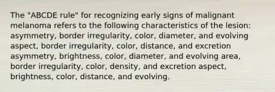 The "ABCDE rule" for recognizing early signs of malignant melanoma refers to the following characteristics of the lesion: asymmetry, border irregularity, color, diameter, and evolving aspect, border irregularity, color, distance, and excretion asymmetry, brightness, color, diameter, and evolving area, border irregularity, color, density, and excretion aspect, brightness, color, distance, and evolving.