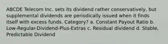 ABCDE Telecom Inc. sets its dividend rather conservatively, but supplemental dividends are periodically issued when it finds itself with excess funds. Category? a. Constant Payout Ratio b. Low-Regular-Dividend-Plus-Extras c. Residual dividend d. Stable, Predictable Dividend