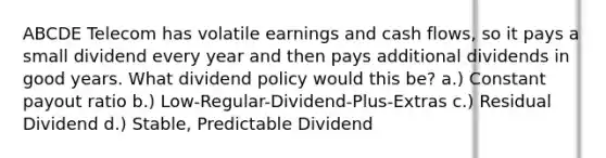 ABCDE Telecom has volatile earnings and cash flows, so it pays a small dividend every year and then pays additional dividends in good years. What dividend policy would this be? a.) Constant payout ratio b.) Low-Regular-Dividend-Plus-Extras c.) Residual Dividend d.) Stable, Predictable Dividend