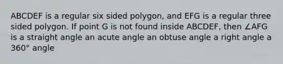 ABCDEF is a regular six sided polygon, and EFG is a regular three sided polygon. If point G is not found inside ABCDEF, then ∠AFG is a straight angle an acute angle an obtuse angle a right angle a 360° angle