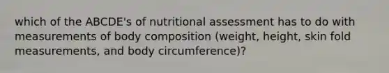 which of the ABCDE's of nutritional assessment has to do with measurements of body composition (weight, height, skin fold measurements, and body circumference)?