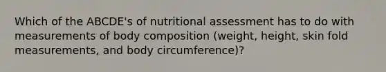 Which of the ABCDE's of nutritional assessment has to do with measurements of body composition (weight, height, skin fold measurements, and body circumference)?