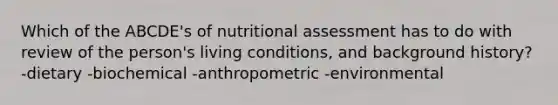 Which of the ABCDE's of nutritional assessment has to do with review of the person's living conditions, and background history? -dietary -biochemical -anthropometric -environmental