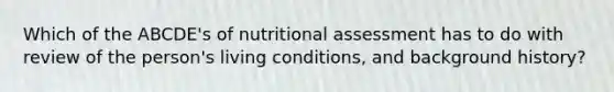 Which of the ABCDE's of nutritional assessment has to do with review of the person's living conditions, and background history?