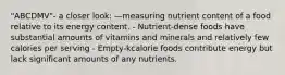 "ABCDMV"- a closer look: —measuring nutrient content of a food relative to its energy content. - Nutrient-dense foods have substantial amounts of vitamins and minerals and relatively few calories per serving - Empty-kcalorie foods contribute energy but lack significant amounts of any nutrients.