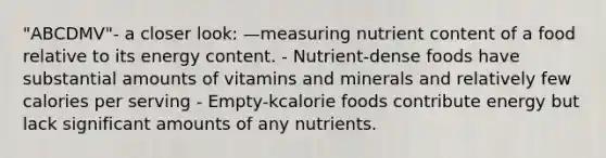 "ABCDMV"- a closer look: —measuring nutrient content of a food relative to its energy content. - Nutrient-dense foods have substantial amounts of vitamins and minerals and relatively few calories per serving - Empty-kcalorie foods contribute energy but lack significant amounts of any nutrients.