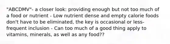 "ABCDMV"- a closer look: providing enough but not too much of a food or nutrient - Low nutrient dense and empty calorie foods don't have to be eliminated, the key is occasional or less-frequent inclusion - Can too much of a good thing apply to vitamins, minerals, as well as any food??