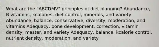 What are the "ABCDMV" principles of diet planning? Abundance, B vitamins, kcalories, diet control, minerals, and variety Abundance, balance, conservative, diversity, moderation, and vitamins Adequacy, bone development, correction, vitamin density, master, and variety Adequacy, balance, kcalorie control, nutrient density, moderation, and variety