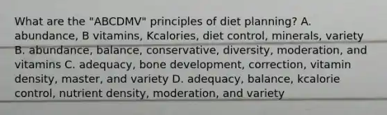 What are the "ABCDMV" principles of diet planning? A. abundance, B vitamins, Kcalories, diet control, minerals, variety B. abundance, balance, conservative, diversity, moderation, and vitamins C. adequacy, bone development, correction, vitamin density, master, and variety D. adequacy, balance, kcalorie control, nutrient density, moderation, and variety