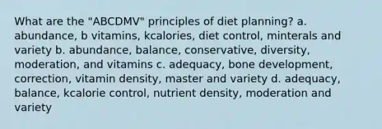 What are the "ABCDMV" principles of diet planning? a. abundance, b vitamins, kcalories, diet control, minterals and variety b. abundance, balance, conservative, diversity, moderation, and vitamins c. adequacy, <a href='https://www.questionai.com/knowledge/k5keL4Exkf-bone-development' class='anchor-knowledge'>bone development</a>, correction, vitamin density, master and variety d. adequacy, balance, kcalorie control, nutrient density, moderation and variety