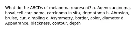 What do the ABCDs of melanoma represent? a. Adenocarcinoma, basal cell carcinoma, carcinoma in situ, dermatoma b. Abrasion, bruise, cut, dimpling c. Asymmetry, border, color, diameter d. Appearance, blackness, contour, depth