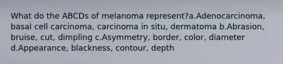 What do the ABCDs of melanoma represent?a.Adenocarcinoma, basal cell carcinoma, carcinoma in situ, dermatoma b.Abrasion, bruise, cut, dimpling c.Asymmetry, border, color, diameter d.Appearance, blackness, contour, depth