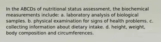 In the ABCDs of nutritional status assessment, the biochemical measurements include: a. laboratory analysis of biological samples. b. physical examination for signs of health problems. c. collecting information about dietary intake. d. height, weight, body composition and circumferences.