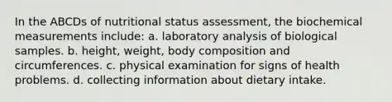 In the ABCDs of nutritional status assessment, the biochemical measurements include: a. laboratory analysis of biological samples. b. height, weight, body composition and circumferences. c. physical examination for signs of health problems. d. collecting information about dietary intake.