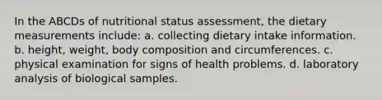 In the ABCDs of nutritional status assessment, the dietary measurements include: a. collecting dietary intake information. b. height, weight, body composition and circumferences. c. physical examination for signs of health problems. d. laboratory analysis of biological samples.