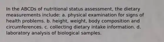 In the ABCDs of nutritional status assessment, the dietary measurements include: a. physical examination for signs of health problems. b. height, weight, body composition and circumferences. c. collecting dietary intake information. d. laboratory analysis of biological samples.