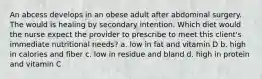 An abcess develops in an obese adult after abdominal surgery. The would is healing by secondary intention. Which diet would the nurse expect the provider to prescribe to meet this client's immediate nutritional needs? a. low in fat and vitamin D b. high in calories and fiber c. low in residue and bland d. high in protein and vitamin C