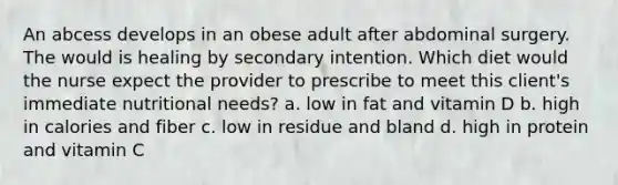 An abcess develops in an obese adult after abdominal surgery. The would is healing by secondary intention. Which diet would the nurse expect the provider to prescribe to meet this client's immediate nutritional needs? a. low in fat and vitamin D b. high in calories and fiber c. low in residue and bland d. high in protein and vitamin C