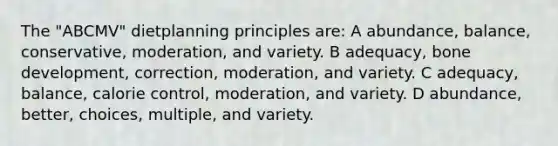 The "ABCMV" dietplanning principles are: A abundance, balance, conservative, moderation, and variety. B adequacy, bone development, correction, moderation, and variety. C adequacy, balance, calorie control, moderation, and variety. D abundance, better, choices, multiple, and variety.