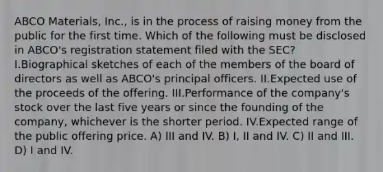 ABCO Materials, Inc., is in the process of raising money from the public for the first time. Which of the following must be disclosed in ABCO's registration statement filed with the SEC? I.Biographical sketches of each of the members of the board of directors as well as ABCO's principal officers. II.Expected use of the proceeds of the offering. III.Performance of the company's stock over the last five years or since the founding of the company, whichever is the shorter period. IV.Expected range of the public offering price. A) III and IV. B) I, II and IV. C) II and III. D) I and IV.