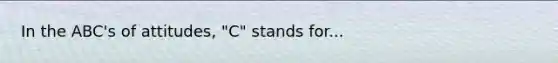 In the ABC's of attitudes, "C" stands for...