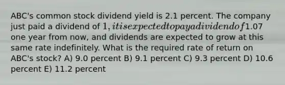 ABC's common stock dividend yield is 2.1 percent. The company just paid a dividend of 1, it is expected to pay a dividend of1.07 one year from now, and dividends are expected to grow at this same rate indefinitely. What is the required rate of return on ABC's stock? A) 9.0 percent B) 9.1 percent C) 9.3 percent D) 10.6 percent E) 11.2 percent