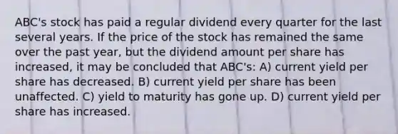 ABC's stock has paid a regular dividend every quarter for the last several years. If the price of the stock has remained the same over the past year, but the dividend amount per share has increased, it may be concluded that ABC's: A) current yield per share has decreased. B) current yield per share has been unaffected. C) yield to maturity has gone up. D) current yield per share has increased.