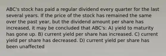 ABC's stock has paid a regular dividend every quarter for the last several years. If the price of the stock has remained the same over the past year, but the dividend amount per share has increased, it may be concluded that ABC's: A) yield to maturity has gone up. B) current yield per share has increased. C) current yield per share has decreased. D) current yield per share has been unaffected