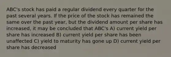 ABC's stock has paid a regular dividend every quarter for the past several years. If the price of the stock has remained the same over the past year, but the dividend amount per share has increased, it may be concluded that ABC's A) current yield per share has increased B) current yield per share has been unaffected C) yield to maturity has gone up D) current yield per share has decreased