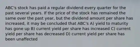 ABC's stock has paid a regular dividend every quarter for the past several years. If the price of the stock has remained the same over the past year, but the dividend amount per share has increased, it may be concluded that ABC's A) yield to maturity has gone up B) current yield per share has increased C) current yield per share has decreased D) current yield per share has been unaffected