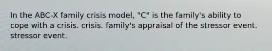 In the ABC-X family crisis model, "C" is the family's ability to cope with a crisis. crisis. family's appraisal of the stressor event. stressor event.