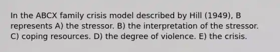 In the ABCX family crisis model described by Hill (1949), B represents A) the stressor. B) the interpretation of the stressor. C) coping resources. D) the degree of violence. E) the crisis.