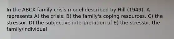 In the ABCX family crisis model described by Hill (1949), A represents A) the crisis. B) the family's coping resources. C) the stressor. D) the subjective interpretation of E) the stressor. the family/individual