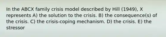 In the ABCX family crisis model described by Hill (1949), X represents A) the solution to the crisis. B) the consequence(s) of the crisis. C) the crisis-coping mechanism. D) the crisis. E) the stressor