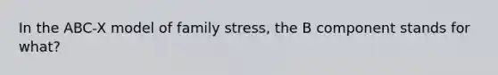 In the ABC-X model of family stress, the B component stands for what?