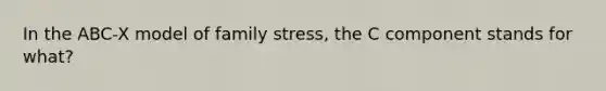 In the ABC-X model of family stress, the C component stands for what?