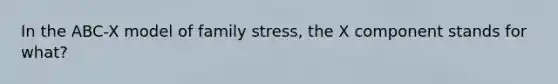 In the ABC-X model of family stress, the X component stands for what?