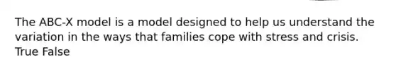 The ABC-X model is a model designed to help us understand the variation in the ways that families cope with stress and crisis. True False