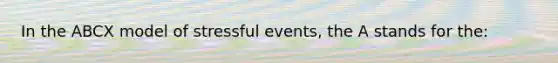 In the ABCX model of stressful events, the A stands for the: