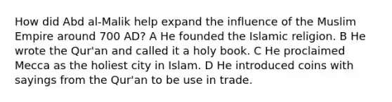 How did Abd al-Malik help expand the influence of the Muslim Empire around 700 AD? A He founded the Islamic religion. B He wrote the Qur'an and called it a holy book. C He proclaimed Mecca as the holiest city in Islam. D He introduced coins with sayings from the Qur'an to be use in trade.