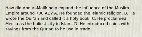 How did Abd al-Malik help expand the influence of the Muslim Empire around 700 AD? A. He founded the Islamic religion. B. He wrote the Qur'an and called it a holy book. C. He proclaimed Mecca as the holiest city in Islam. D. He introduced coins with sayings from the Qur'an to be use in trade.