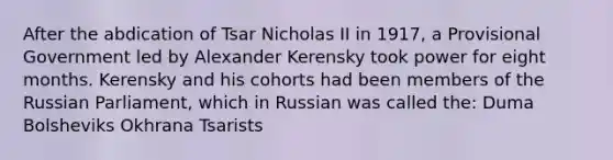 After the abdication of Tsar Nicholas II in 1917, a Provisional Government led by Alexander Kerensky took power for eight months. Kerensky and his cohorts had been members of the Russian Parliament, which in Russian was called the: Duma Bolsheviks Okhrana Tsarists