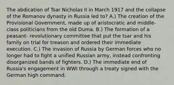 The abdication of Tsar Nicholas II in March 1917 and the collapse of the Romanov dynasty in Russia led to? A.) The creation of the Provisional Government, made up of aristocratic and middle-class politicians from the old Duma. B.) The formation of a peasant- revolutionary committee that put the tsar and his family on trial for treason and ordered their immediate execution. C.) The invasion of Russia by German forces who no longer had to fight a unified Russian army, instead confronting disorganized bands of fighters. D.) The immediate end of Russia's engagement in WWI through a treaty signed with the German high command.