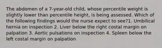 The abdomen of a 7-year-old child, whose percentile weight is slightly lower than percentile height, is being assessed. Which of the following findings would the nurse expect to see?1. Umbilical hernia on inspection 2. Liver below the right costal margin on palpation 3. Aortic pulsations on inspection 4. Spleen below the left costal margin on palpation