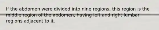 If the abdomen were divided into nine regions, this region is the middle region of the abdomen, having left and right lumbar regions adjacent to it.