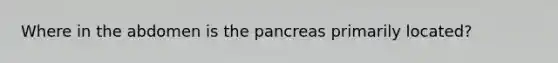 Where in the abdomen is the pancreas primarily located?