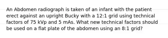 An Abdomen radiograph is taken of an infant with the patient erect against an upright Bucky with a 12:1 grid using technical factors of 75 kVp and 5 mAs. What new technical factors should be used on a flat plate of the abdomen using an 8:1 grid?