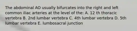 The abdominal AO usually bifurcates into the right and left common iliac arteries at the level of the: A. 12 th thoracic vertebra B. 2nd lumbar vertebra C. 4th lumbar vertebra D. 5th lumbar vertebra E. lumbosacral junction