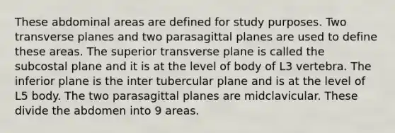 These abdominal areas are defined for study purposes. Two transverse planes and two parasagittal planes are used to define these areas. The superior transverse plane is called the subcostal plane and it is at the level of body of L3 vertebra. The inferior plane is the inter tubercular plane and is at the level of L5 body. The two parasagittal planes are midclavicular. These divide the abdomen into 9 areas.