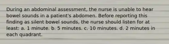 During an abdominal assessment, the nurse is unable to hear bowel sounds in a patient's abdomen. Before reporting this finding as silent bowel sounds, the nurse should listen for at least: a. 1 minute. b. 5 minutes. c. 10 minutes. d. 2 minutes in each quadrant.